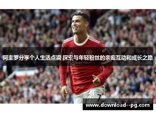 阿圭罗分享个人生活点滴 探索与年轻粉丝的亲密互动和成长之路