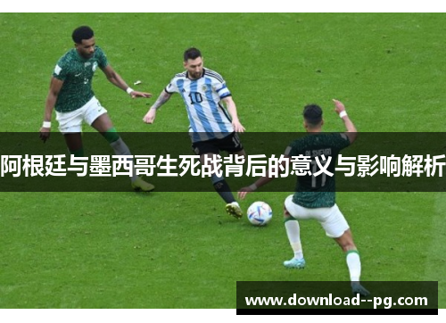 阿根廷与墨西哥生死战背后的意义与影响解析