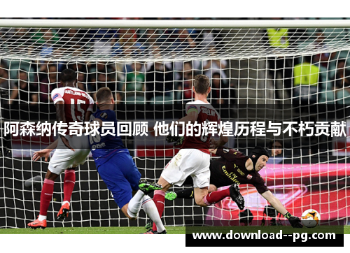 阿森纳传奇球员回顾 他们的辉煌历程与不朽贡献