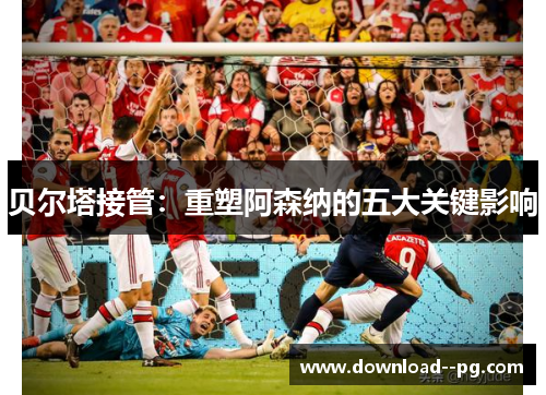 贝尔塔接管：重塑阿森纳的五大关键影响