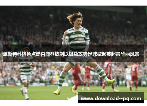 波斯特科格鲁点燃白鹿巷热刺以极致攻势足球掀起英超最华丽风暴一